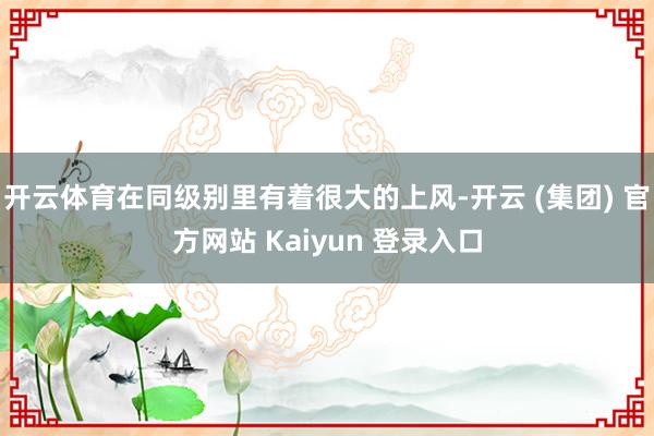 开云体育在同级别里有着很大的上风-开云 (集团) 官方网站 Kaiyun 登录入口
