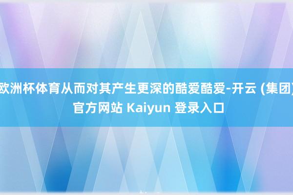 欧洲杯体育从而对其产生更深的酷爱酷爱-开云 (集团) 官方网站 Kaiyun 登录入口