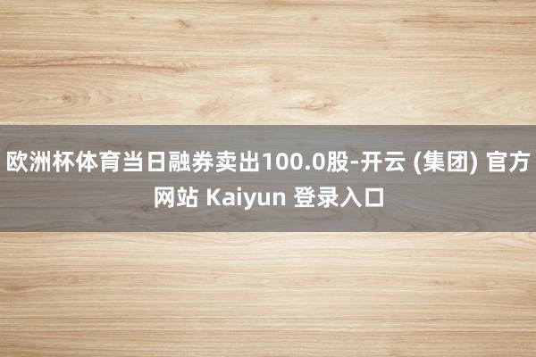 欧洲杯体育当日融券卖出100.0股-开云 (集团) 官方网站 Kaiyun 登录入口