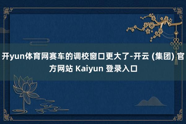 开yun体育网赛车的调校窗口更大了-开云 (集团) 官方网站 Kaiyun 登录入口