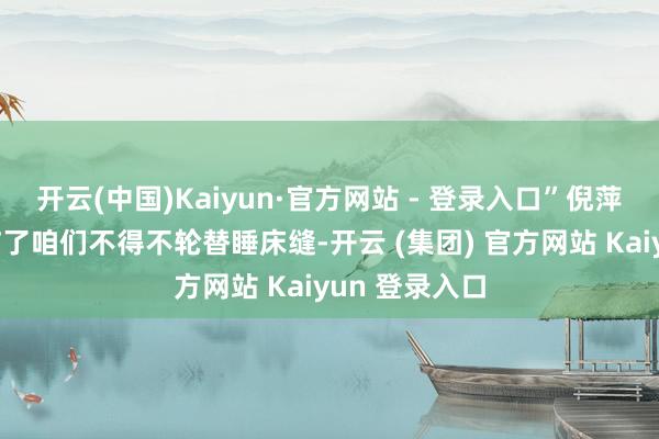 开云(中国)Kaiyun·官方网站 - 登录入口”倪萍回忆说：“临了咱们不得不轮替睡床缝-开云 (集团) 官方网站 Kaiyun 登录入口