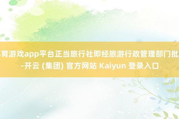 体育游戏app平台正当旅行社即经旅游行政管理部门批准-开云 (集团) 官方网站 Kaiyun 登录入口