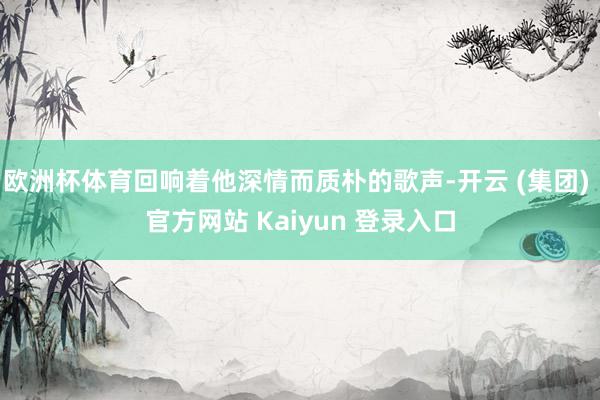 欧洲杯体育回响着他深情而质朴的歌声-开云 (集团) 官方网站 Kaiyun 登录入口