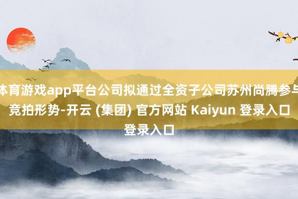 体育游戏app平台公司拟通过全资子公司苏州尚腾参与竞拍形势-开云 (集团) 官方网站 Kaiyun 登录入口