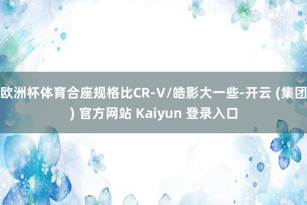 欧洲杯体育合座规格比CR-V/皓影大一些-开云 (集团) 官方网站 Kaiyun 登录入口