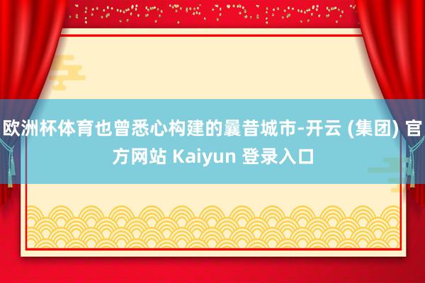 欧洲杯体育也曾悉心构建的曩昔城市-开云 (集团) 官方网站 Kaiyun 登录入口