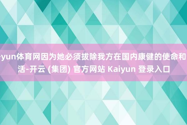 开yun体育网因为她必须拔除我方在国内康健的使命和生活-开云 (集团) 官方网站 Kaiyun 登录入口