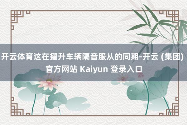 开云体育这在擢升车辆隔音服从的同期-开云 (集团) 官方网站 Kaiyun 登录入口