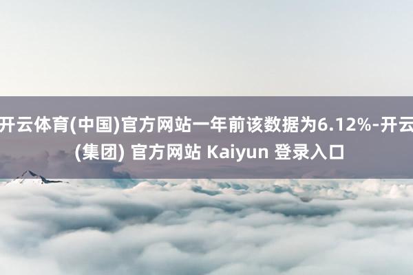 开云体育(中国)官方网站一年前该数据为6.12%-开云 (集团) 官方网站 Kaiyun 登录入口