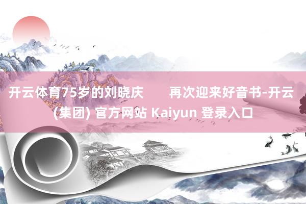 开云体育75岁的刘晓庆       再次迎来好音书-开云 (集团) 官方网站 Kaiyun 登录入口