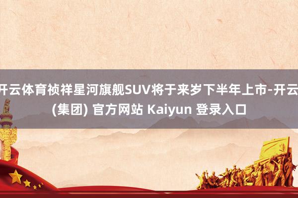 开云体育祯祥星河旗舰SUV将于来岁下半年上市-开云 (集团) 官方网站 Kaiyun 登录入口