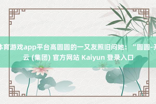 体育游戏app平台高圆圆的一又友照旧问她：“圆圆-开云 (集团) 官方网站 Kaiyun 登录入口