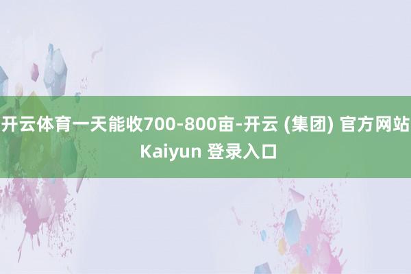 开云体育一天能收700-800亩-开云 (集团) 官方网站 Kaiyun 登录入口