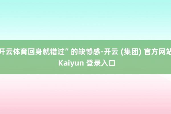 开云体育回身就错过”的缺憾感-开云 (集团) 官方网站 Kaiyun 登录入口