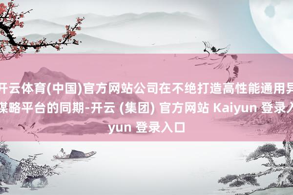 开云体育(中国)官方网站公司在不绝打造高性能通用异构谋略平台的同期-开云 (集团) 官方网站 Kaiyun 登录入口