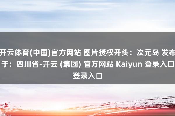 开云体育(中国)官方网站 图片授权开头：次元岛 发布于：四川省-开云 (集团) 官方网站 Kaiyun 登录入口