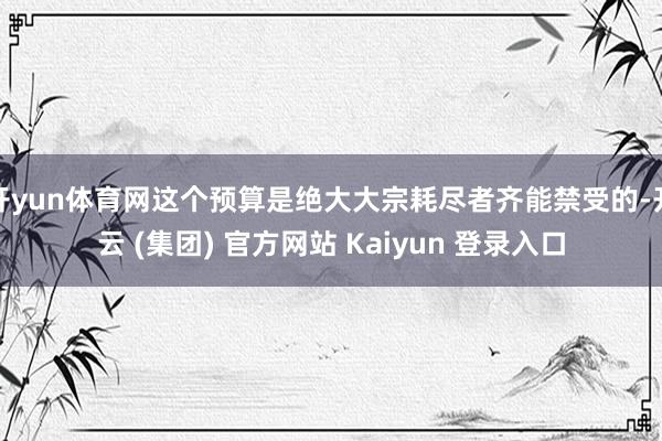 开yun体育网这个预算是绝大大宗耗尽者齐能禁受的-开云 (集团) 官方网站 Kaiyun 登录入口
