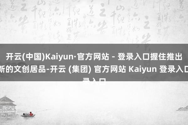 开云(中国)Kaiyun·官方网站 - 登录入口握住推出新的文创居品-开云 (集团) 官方网站 Kaiyun 登录入口