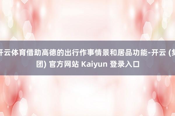 开云体育借助高德的出行作事情景和居品功能-开云 (集团) 官方网站 Kaiyun 登录入口