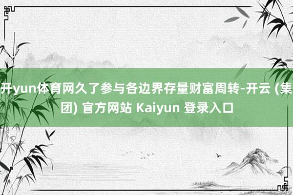开yun体育网久了参与各边界存量财富周转-开云 (集团) 官方网站 Kaiyun 登录入口