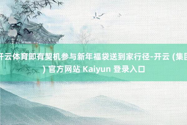 开云体育即有契机参与新年福袋送到家行径-开云 (集团) 官方网站 Kaiyun 登录入口