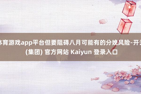体育游戏app平台但要阻碍八月可能有的分娩风险-开云 (集团) 官方网站 Kaiyun 登录入口