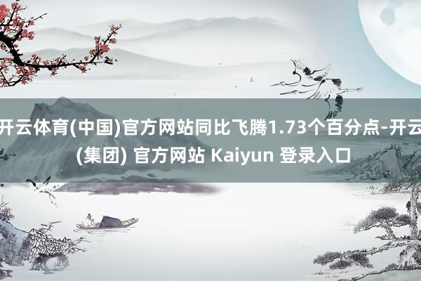 开云体育(中国)官方网站同比飞腾1.73个百分点-开云 (集团) 官方网站 Kaiyun 登录入口