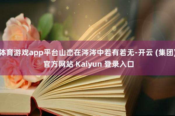 体育游戏app平台山峦在涔涔中若有若无-开云 (集团) 官方网站 Kaiyun 登录入口