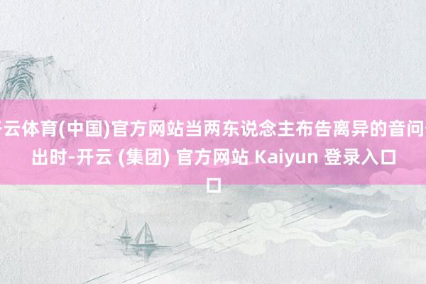 开云体育(中国)官方网站当两东说念主布告离异的音问传出时-开云 (集团) 官方网站 Kaiyun 登录入口