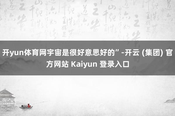 开yun体育网宇宙是很好意思好的”-开云 (集团) 官方网站 Kaiyun 登录入口